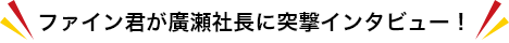 ファイン君が廣瀬社長に突撃インタビュー！