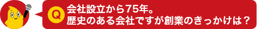 Q.会社設立から75年。歴史のある会社ですが創業のきっかけは？