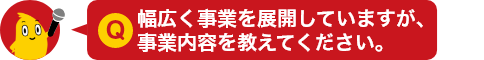 Q.幅広く事業を展開していますが、事業内容を教えてください。