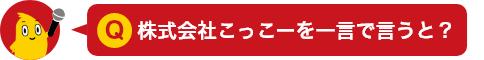 Q.株式会社こっこーを一言で言うと？